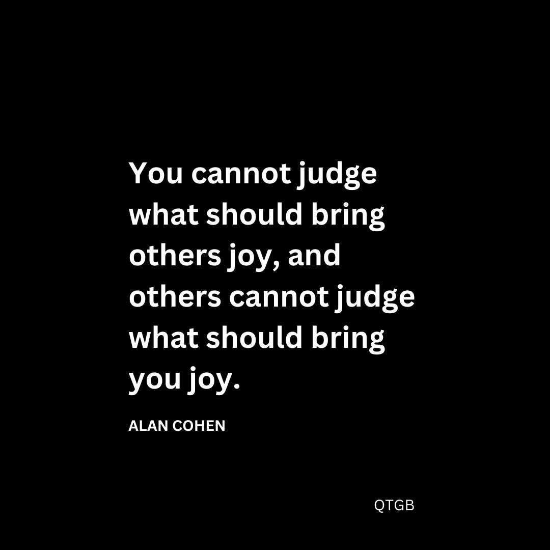 You cannot judge what should bring others joy, and others cannot judge what should bring you joy