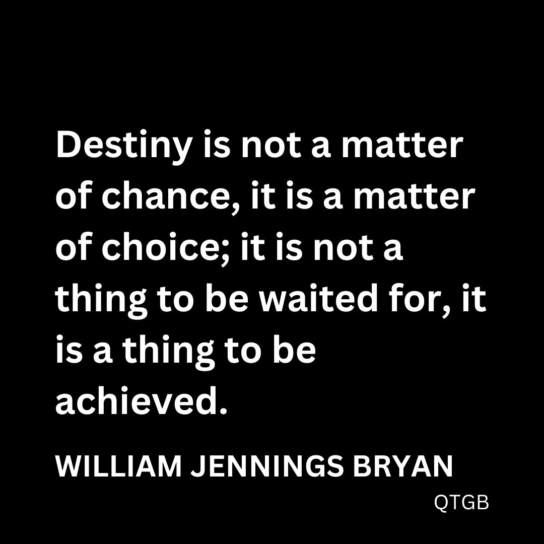 “Destiny is not a matter of chance, it is a matter of choice; it is not a thing to be waited for, it is a thing to be achieved.” - William Jennings Bryan