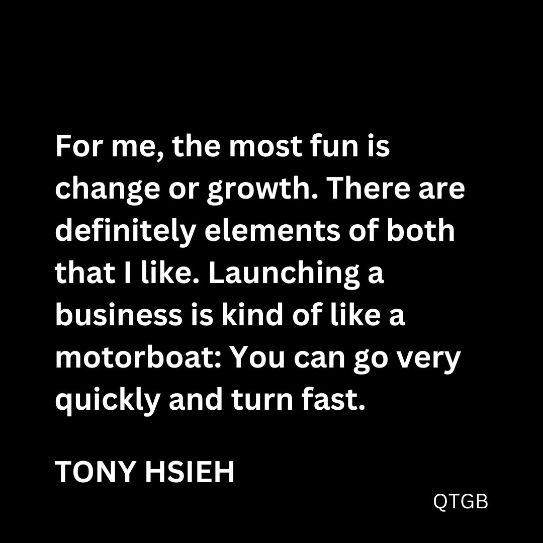 "For me, the most fun is change or growth. There are definitely elements of both that I like. Launching a business is kind of like a motorboat: You can go very quickly and turn fast." - Tony Hsieh