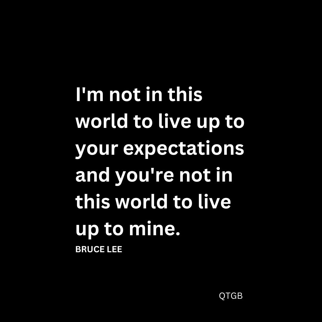 "I'm not in this world to live up to your expectations and you're not in this world to live up to mine." - Bruce Lee