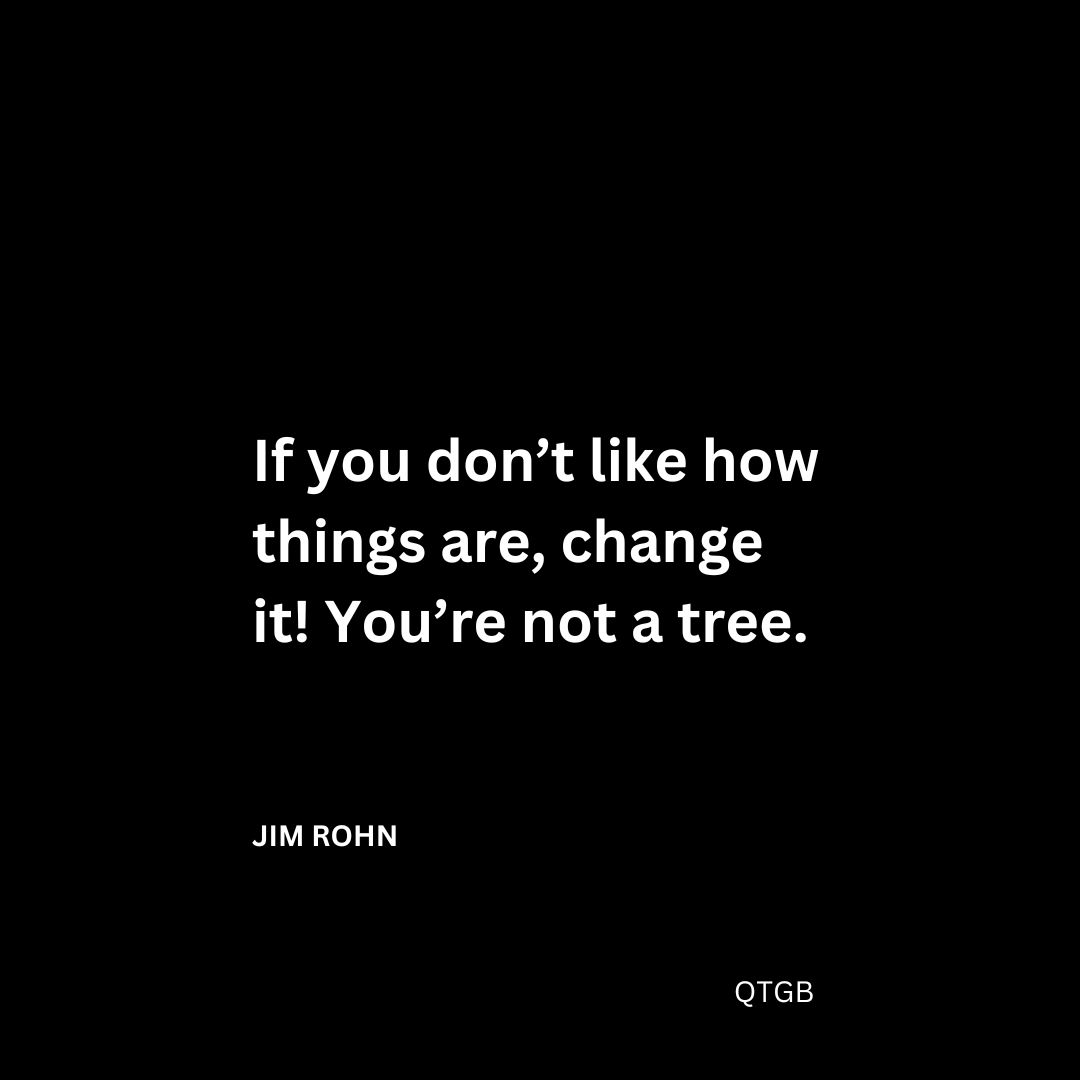 If you don’t like how things are, change it! You’re not a tree