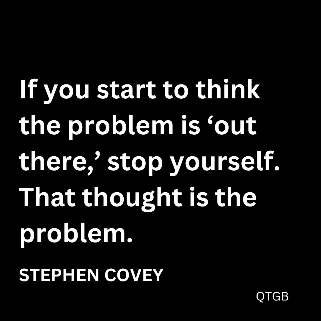 "If you start to think the problem is 'out there,' stop yourself. That thought is the problem." - Stephen Covey