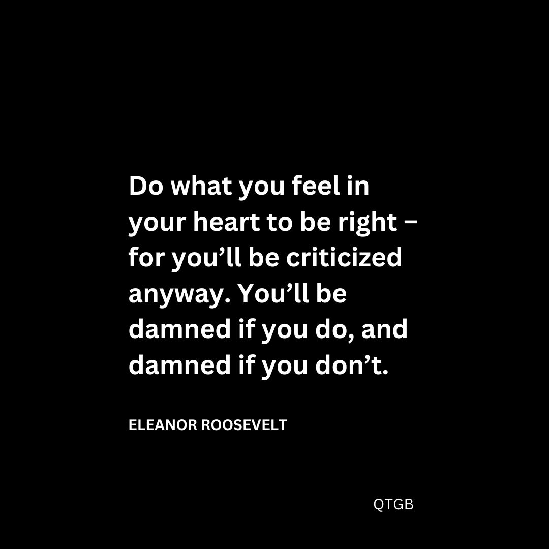 Do what you feel in your heart to be right – for you’ll be criticized anyway. You’ll be damned if you do, and damned if you don’t