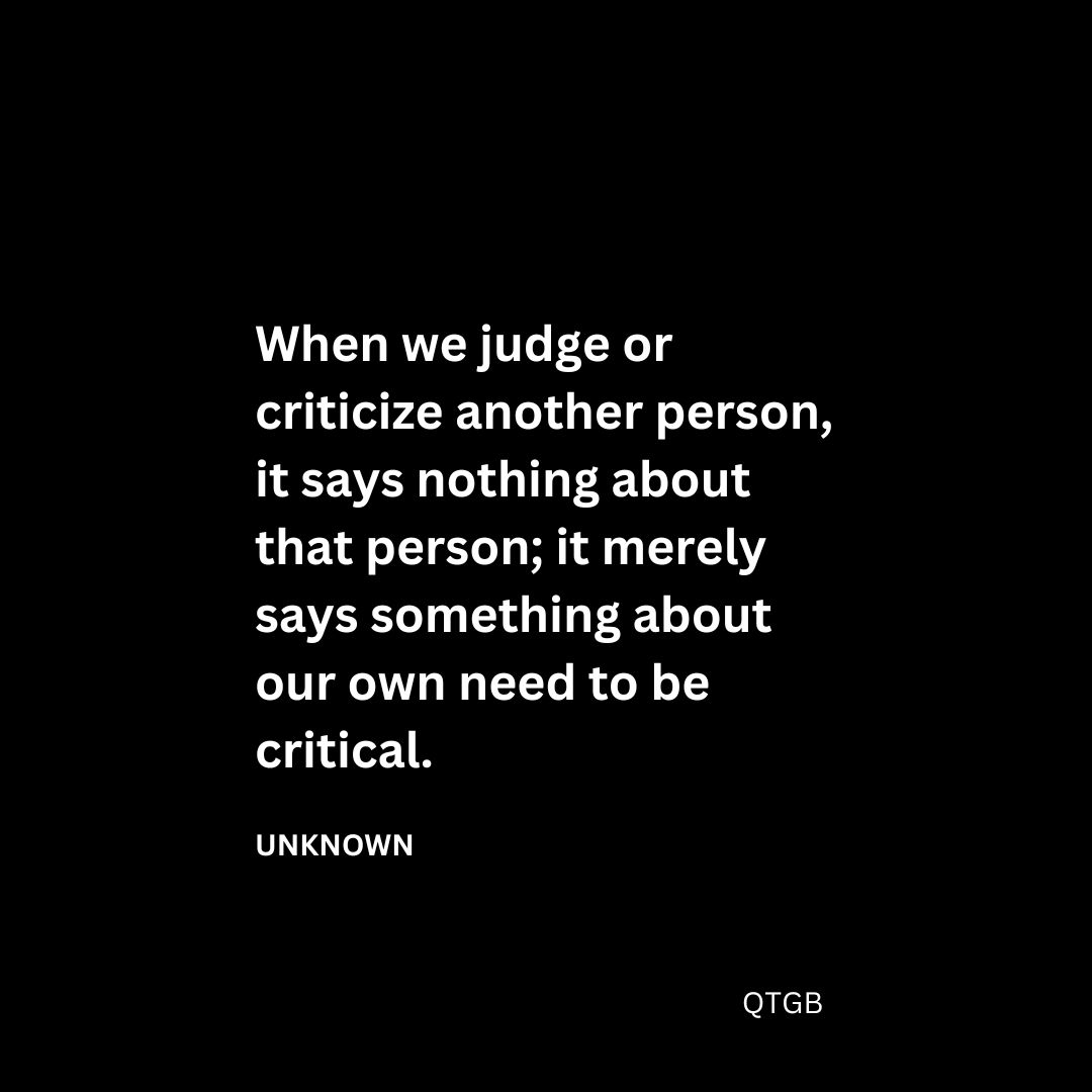 When we judge or criticize another person, it says nothing about that person; it merely says something about our own need to be critical