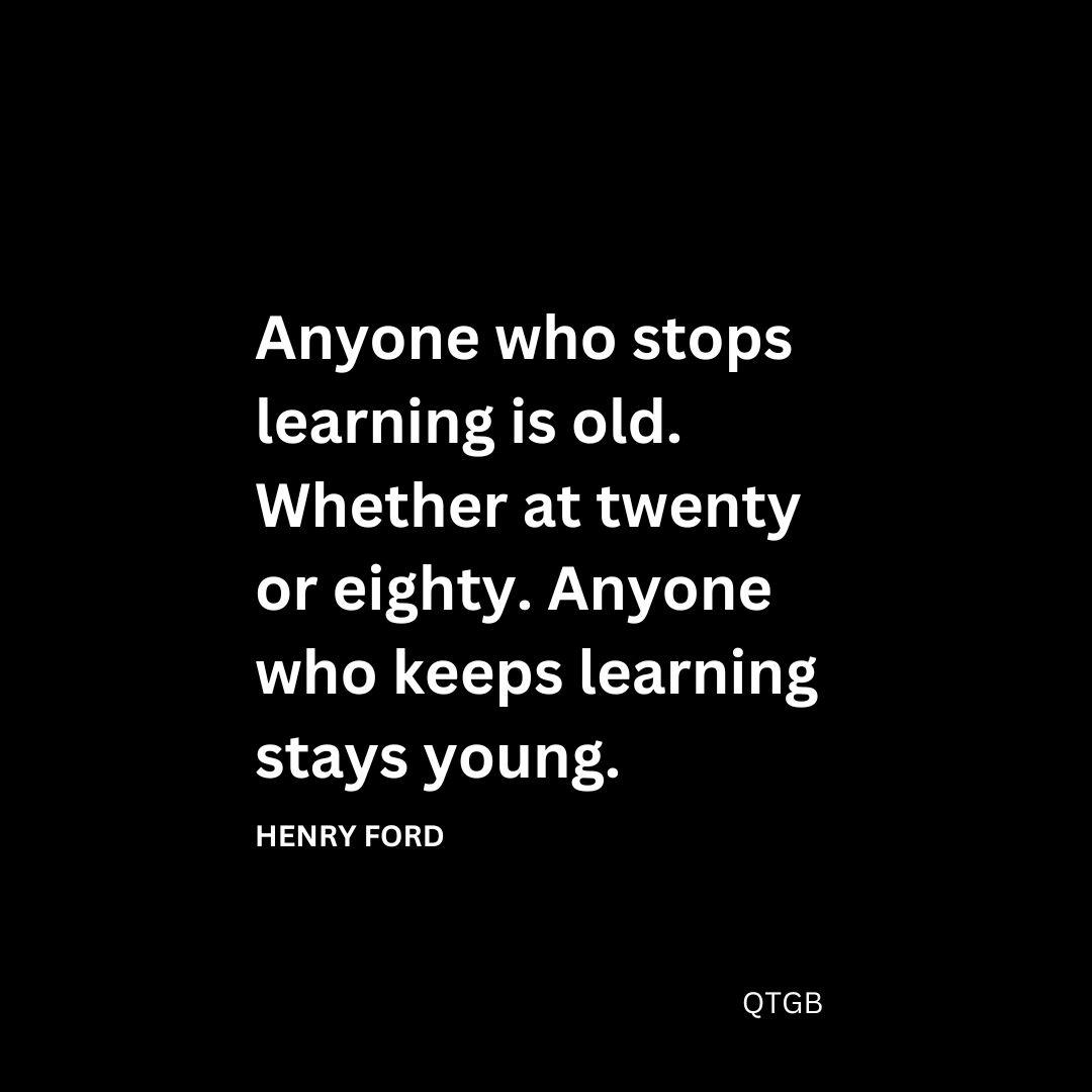 Anyone who stops learning is old. Whether at twenty or eighty. Anyone who keeps learning stays young