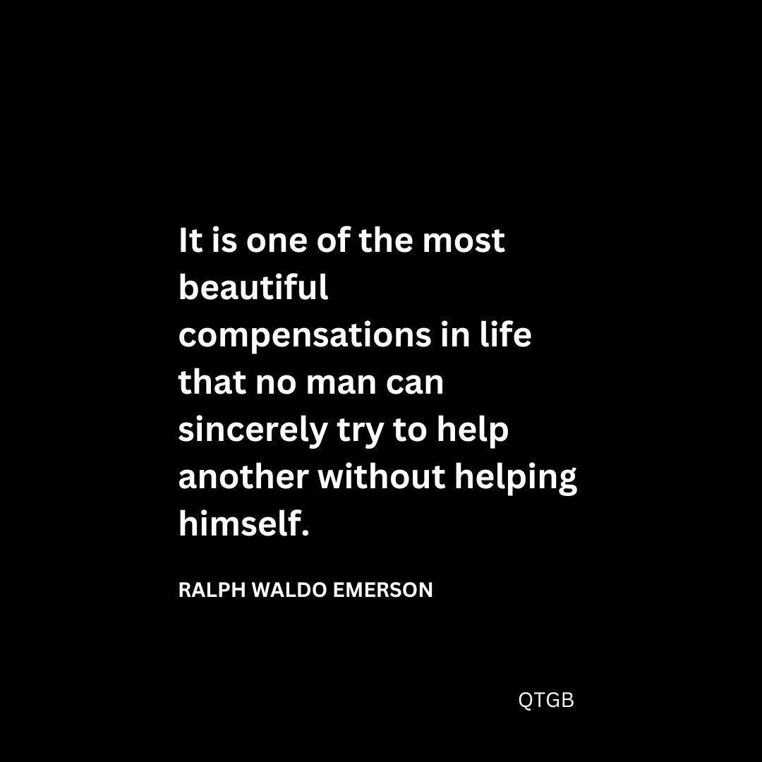 “It is one of the most beautiful compensations in life that no man can sincerely try to help another without helping himself." - Ralph Waldo Emerson