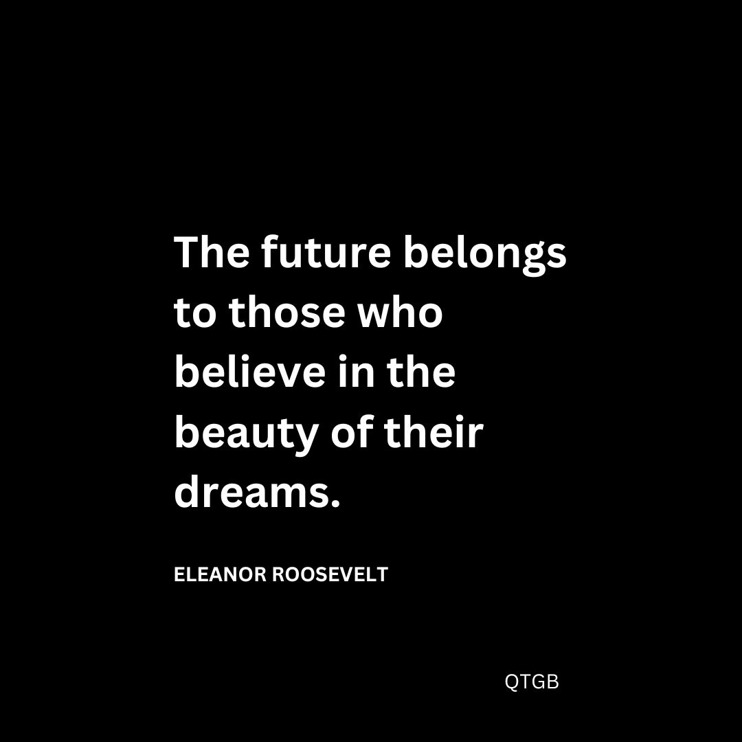 “The future belongs to those who believe in the beauty of their dreams." - Eleanor Roosevelt