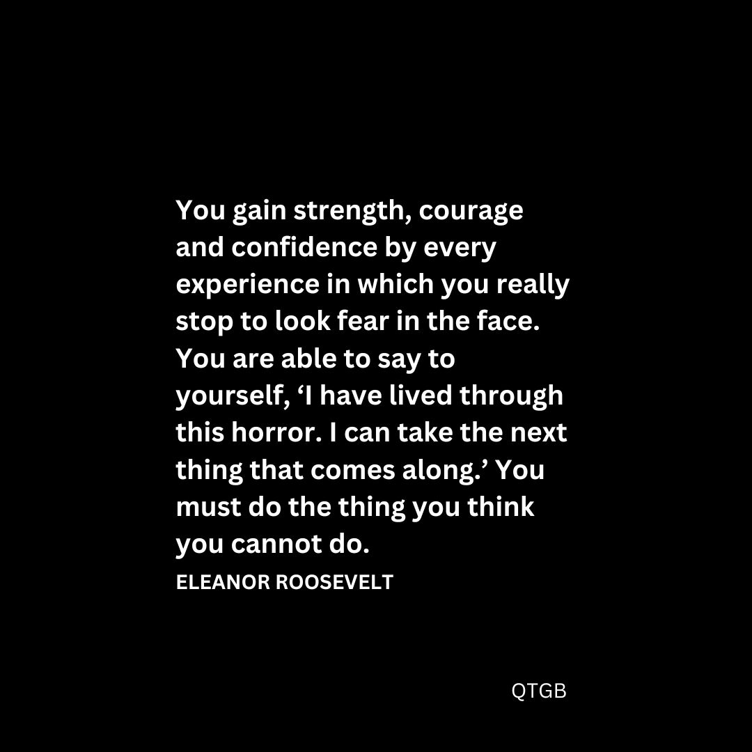 “You gain strength, courage and confidence by every experience in which you really stop to look fear in the face. You are able to say to yourself, ‘I have lived through this horror. I can take the next thing that comes along.’ You must do the thing you think you cannot do." - Eleanor Roosevelt