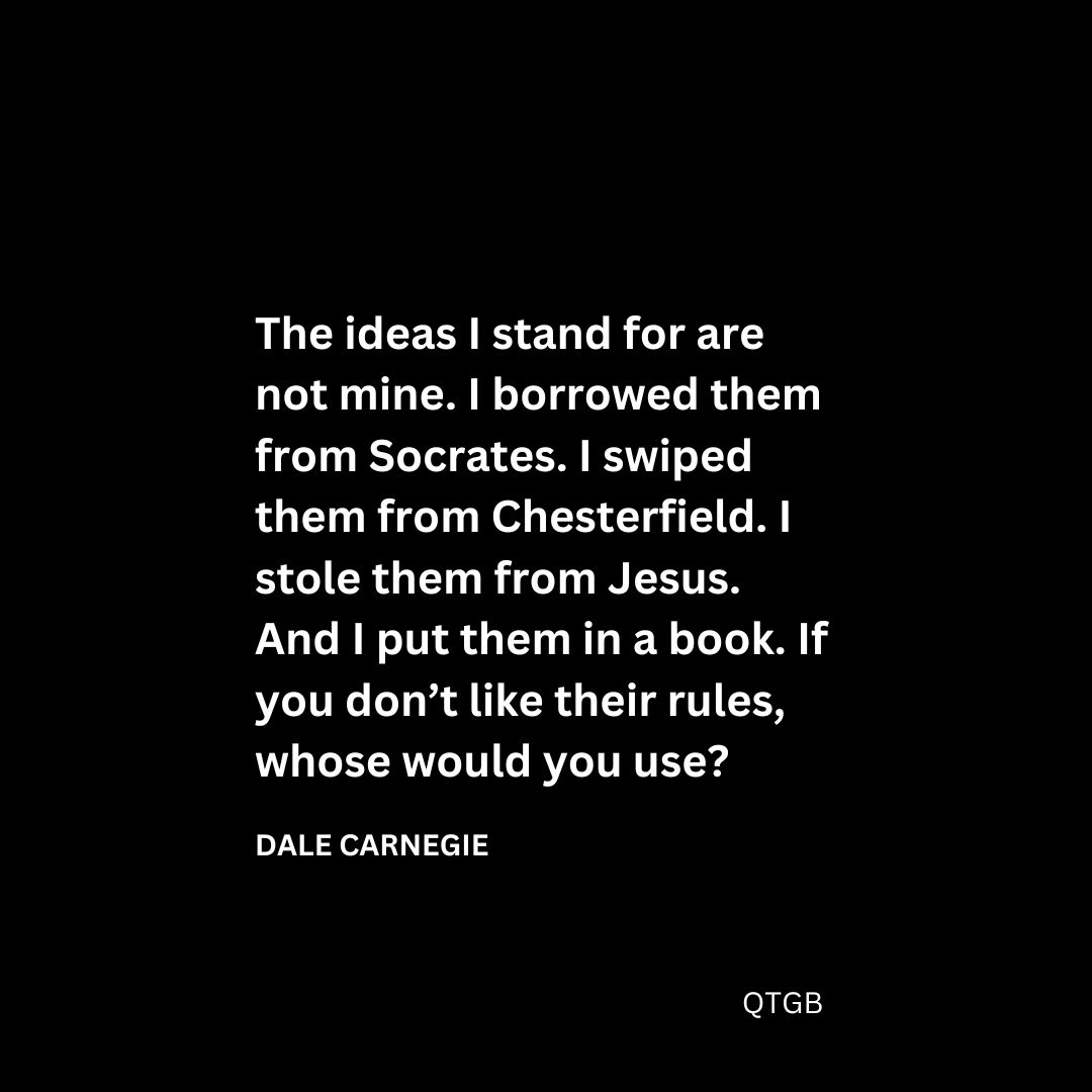 “The ideas I stand for are not mine. I borrowed them from Socrates. I swiped them from Chesterfield. I stole them from Jesus. And I put them in a book. If you don’t like their rules, whose would you use?" - Dale Carnegie