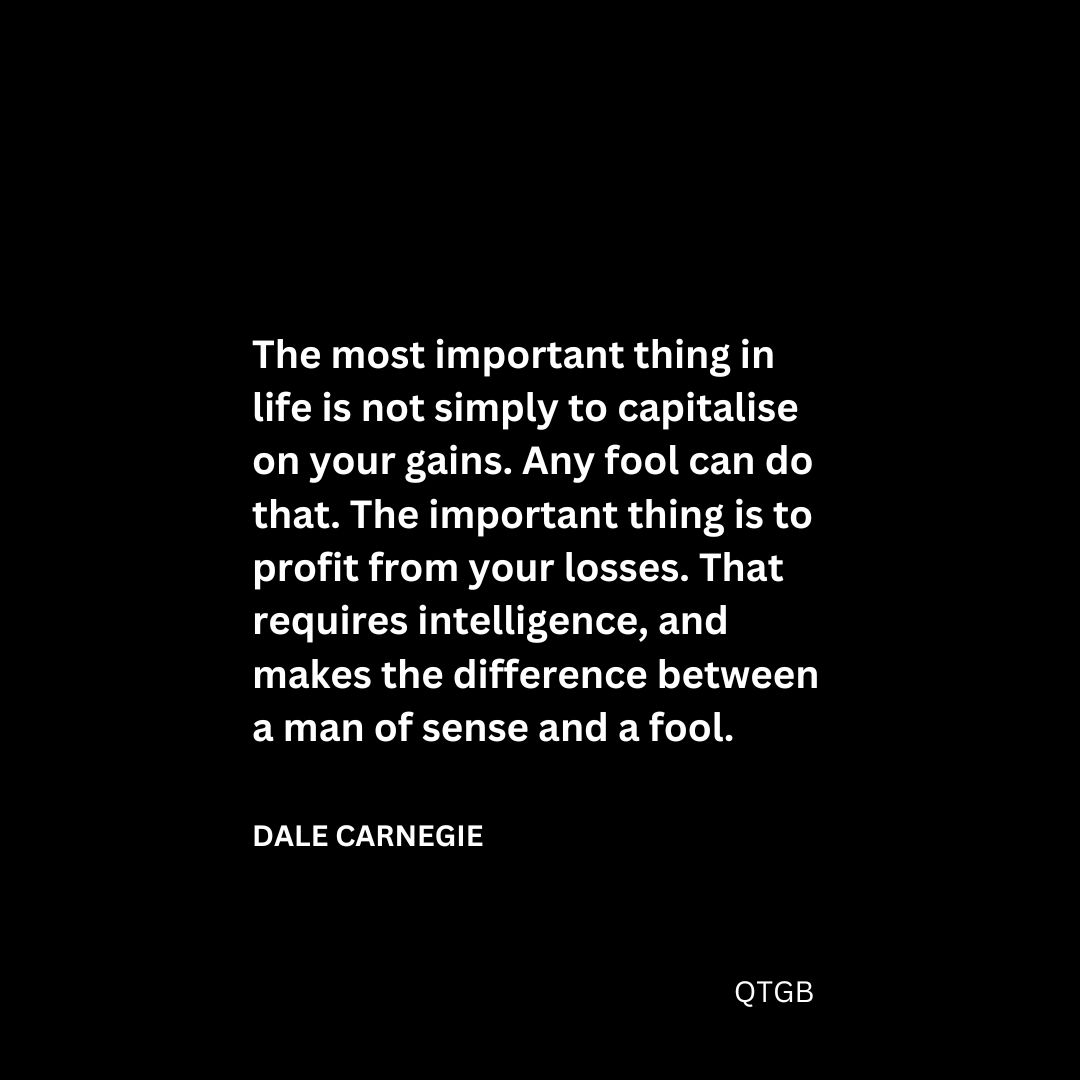 “The most important thing in life is not simply to capitalise on your gains. Any fool can do that. The important thing is to profit from your losses. That requires intelligence, and makes the difference between a man of sense and a fool." - Dale Carnegie