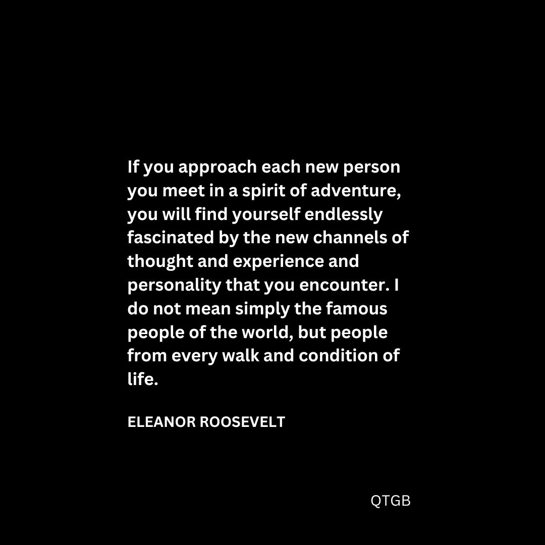 “If you approach each new person you meet in a spirit of adventure, you will find yourself endlessly fascinated by the new channels of thought and experience and personality that you encounter. I do not mean simply the famous people of the world, but people from every walk and condition of life." - Eleanor Roosevelt