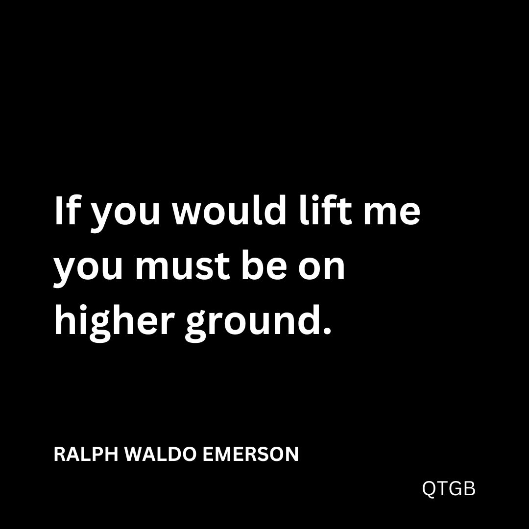 “If you would lift me you must be on higher ground." - Ralph Waldo Emerson