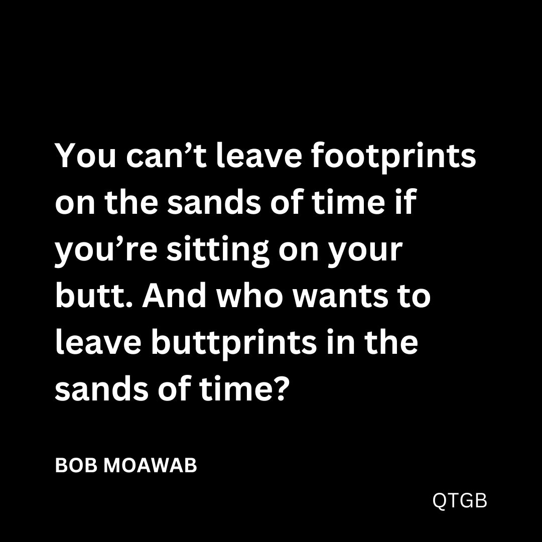 "You can’t leave footprints on the sands of time if you’re sitting on your butt. And who wants to leave buttprints in the sands of time?" - BOB MOAWAD