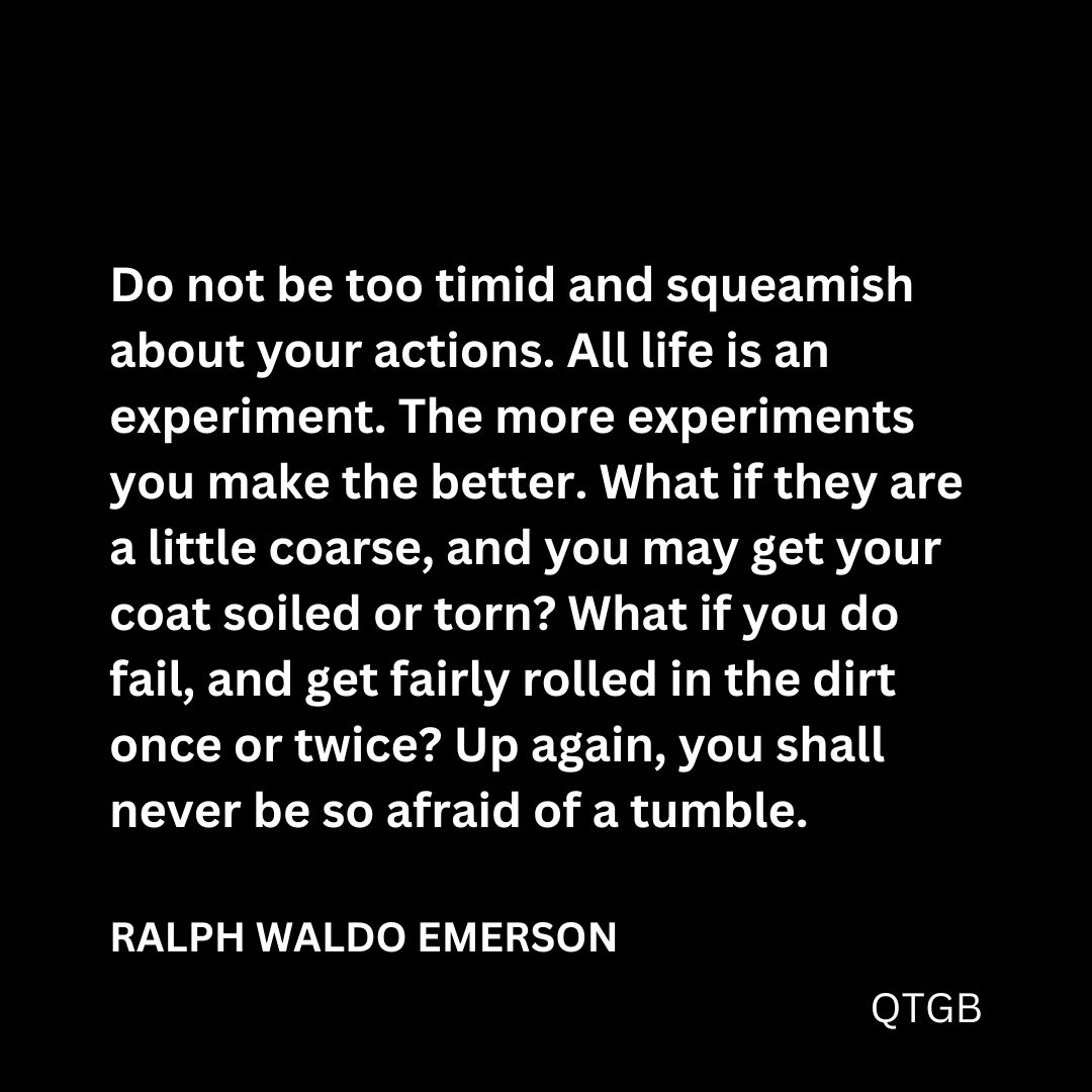 “Do not be too timid and squeamish about your actions. All life is an experiment. The more experiments you make the better. What if they are a little coarse, and you may get your coat soiled or torn? What if you do fail, and get fairly rolled in the dirt once or twice? Up again, you shall never be so afraid of a tumble." - Ralph Waldo Emerson