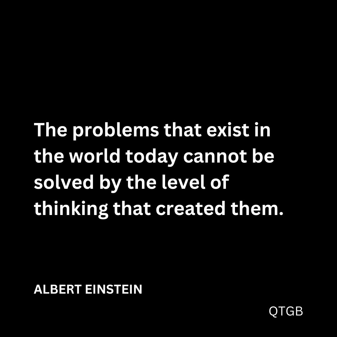 "The problems that exist in the world today cannot be solved by the level of thinking that created them." - ALBERT EINSTEIN