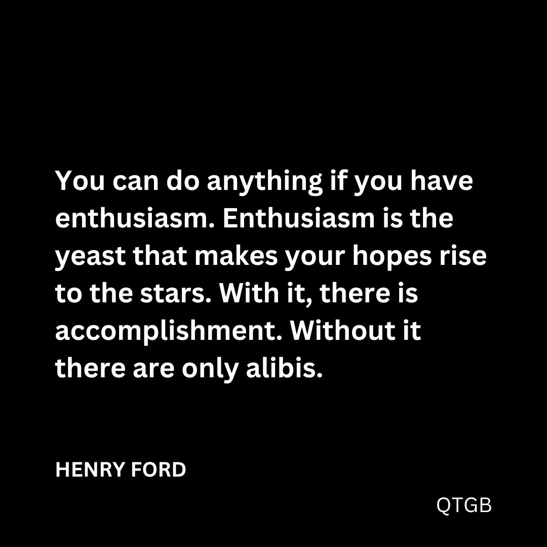 "You can do anything if you have enthusiasm. Enthusiasm is the yeast that makes your hopes rise to the stars. With it, there is accomplishment. Without it there are only alibis." - HENRY FORD